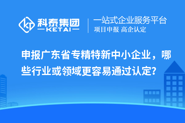 申報廣東省專精特新中小企業(yè)，哪些行業(yè)或領域更容易通過認定？