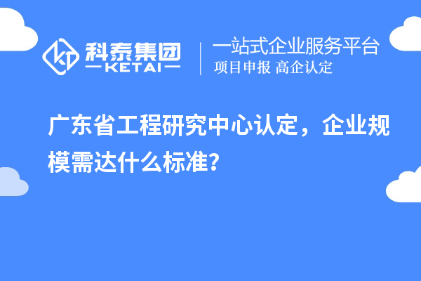 廣東省工程研究中心認定，企業規模需達什么標準？