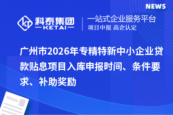 廣州市2026年專精特新中小企業貸款貼息項目入庫申報時間、條件要求、補助獎勵