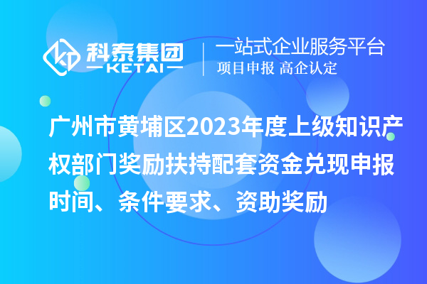 廣州市黃埔區(qū)2023年度上級知識產(chǎn)權(quán)部門獎勵扶持配套資金兌現(xiàn)申報時間、條件要求、資助獎勵