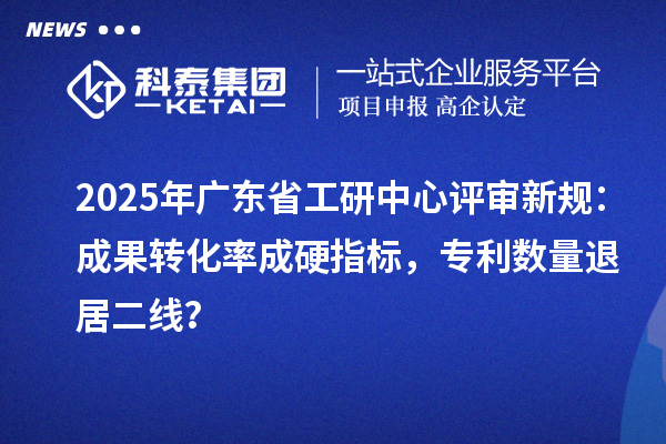 2025年廣東省工研中心評審新規：成果轉化率成硬指標，專利數量退居二線？