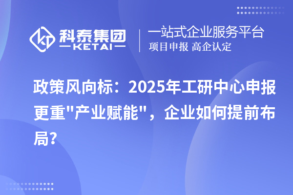 政策風向標：2025年工研中心申報更重"產業賦能"，企業如何提前布局？