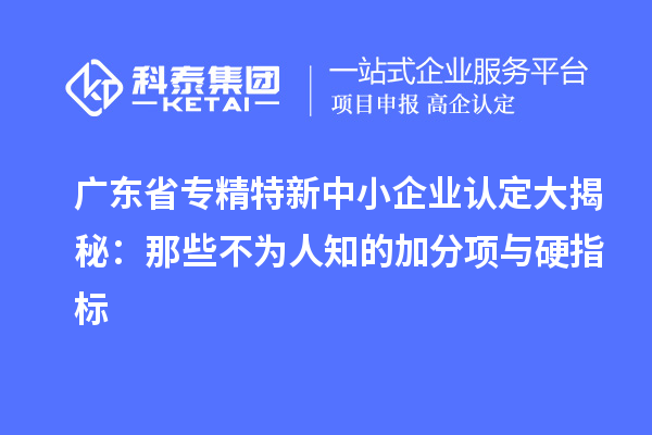 廣東省專精特新中小企業認定大揭秘：那些不為人知的加分項與硬指標