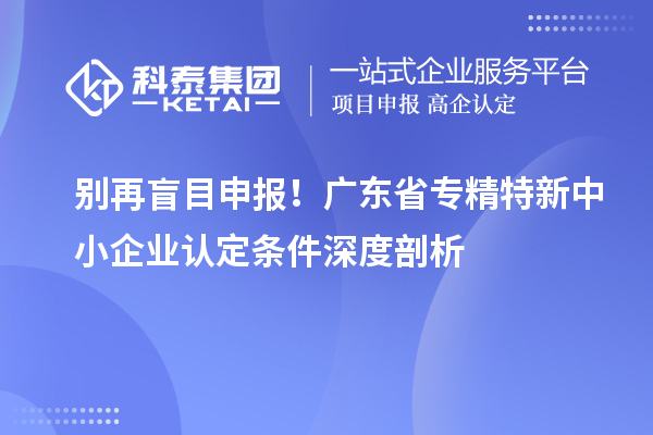 別再盲目申報！廣東省專精特新中小企業認定條件深度剖析
