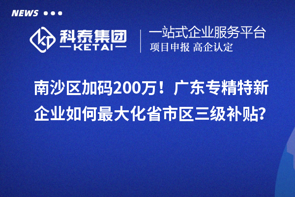 南沙區加碼200萬！廣東專精特新企業如何最大化省市區三級補貼？
